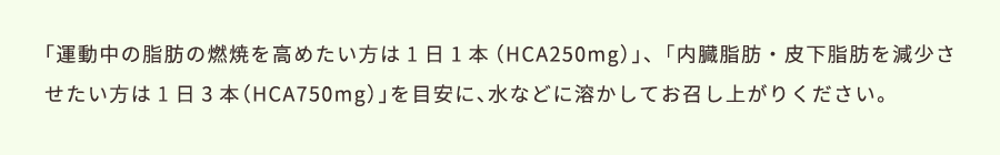 運動中の脂肪の燃焼を高めたい方は1日1本（HCA250mg）、内臓脂肪・皮下脂肪を減少させたい方は1日3本（HCA750mg）を目安に、水などに溶かしてお召し上がりください。