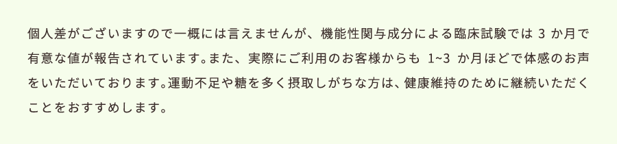 個人差がございますので一概には言えませんが、機能性関与成分による臨床試験では3か月で有意な値が報告されています。