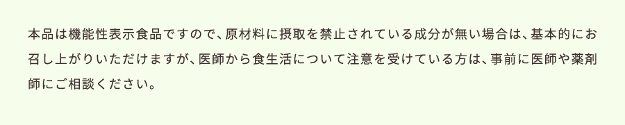 本品は機能性表示食品ですので、原材料に摂取を禁止されている成分が無い場合は、基本的にお召し上がりいただけますが、医師から食生活について注意を受けている方は、事前に医師や薬剤師にご相談ください。